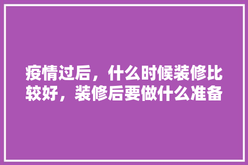 疫情过后，什么时候装修比较好，装修后要做什么准备工作。 疫情过后，什么时候装修比较好，装修后要做什么准备工作。 二手房