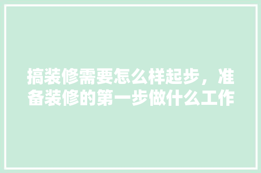 搞装修需要怎么样起步，准备装修的第一步做什么工作。 搞装修需要怎么样起步，准备装修的第一步做什么工作。 二手房