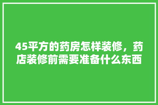45平方的药房怎样装修，药店装修前需要准备什么东西。 45平方的药房怎样装修，药店装修前需要准备什么东西。 家居设计