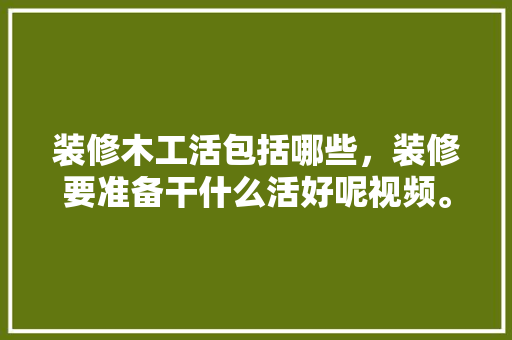 装修木工活包括哪些，装修要准备干什么活好呢视频。 装修木工活包括哪些，装修要准备干什么活好呢视频。 装修知识