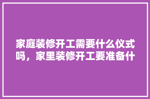 家庭装修开工需要什么仪式吗，家里装修开工要准备什么东西。 家庭装修开工需要什么仪式吗，家里装修开工要准备什么东西。 装修知识