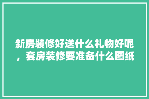 新房装修好送什么礼物好呢，套房装修要准备什么图纸。 新房装修好送什么礼物好呢，套房装修要准备什么图纸。 家居装饰