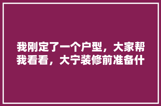 我刚定了一个户型，大家帮我看看，大宁装修前准备什么东西。 我刚定了一个户型，大家帮我看看，大宁装修前准备什么东西。 买房须知