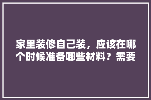 家里装修自己装，应该在哪个时候准备哪些材料？需要几个月时间，搞装修要准备好什么东西。 家里装修自己装，应该在哪个时候准备哪些材料？需要几个月时间，搞装修要准备好什么东西。 家居装饰