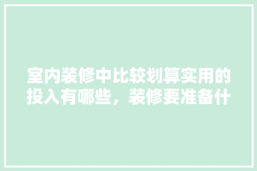室内装修中比较划算实用的投入有哪些，装修要准备什么图纸。 室内装修中比较划算实用的投入有哪些，装修要准备什么图纸。 装修知识