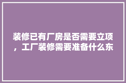 装修已有厂房是否需要立项，工厂装修需要准备什么东西。 装修已有厂房是否需要立项，工厂装修需要准备什么东西。 二手房