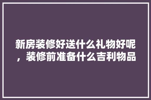 新房装修好送什么礼物好呢，装修前准备什么吉利物品。 新房装修好送什么礼物好呢，装修前准备什么吉利物品。 买房须知
