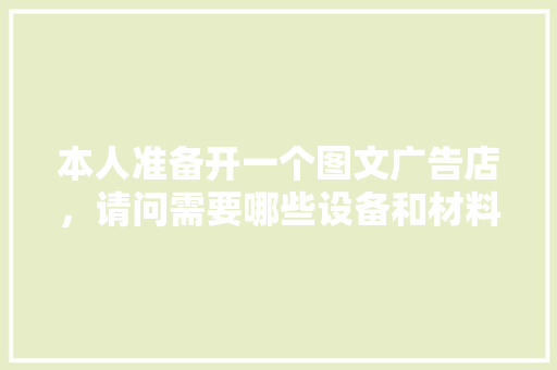 本人准备开一个图文广告店，请问需要哪些设备和材料，装修公司物料准备什么东西。 本人准备开一个图文广告店，请问需要哪些设备和材料，装修公司物料准备什么东西。 家居设计