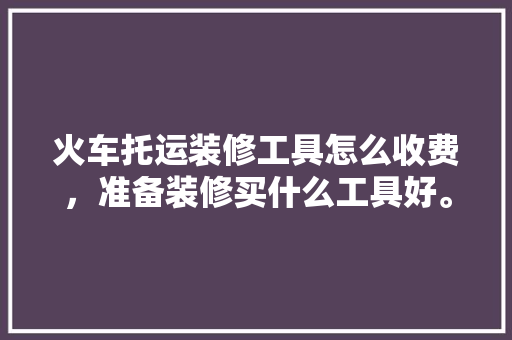 火车托运装修工具怎么收费，准备装修买什么工具好。 火车托运装修工具怎么收费，准备装修买什么工具好。 买房须知