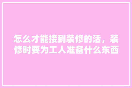 怎么才能接到装修的活，装修时要为工人准备什么东西。 怎么才能接到装修的活，装修时要为工人准备什么东西。 装修知识