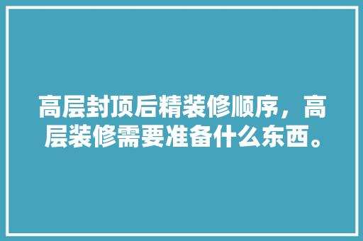 高层封顶后精装修顺序，高层装修需要准备什么东西。 高层封顶后精装修顺序，高层装修需要准备什么东西。 家居设计