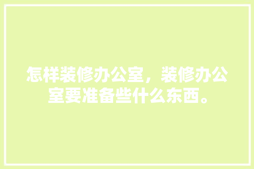 怎样装修办公室，装修办公室要准备些什么东西。 怎样装修办公室，装修办公室要准备些什么东西。 买房须知