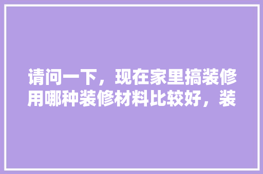 请问一下，现在家里搞装修用哪种装修材料比较好，装修须准备什么材料好呢视频。 请问一下，现在家里搞装修用哪种装修材料比较好，装修须准备什么材料好呢视频。 装修知识