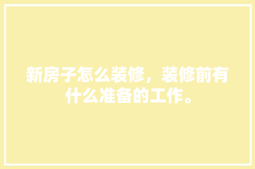 新房子怎么装修，装修前有什么准备的工作。 新房子怎么装修，装修前有什么准备的工作。 二手房