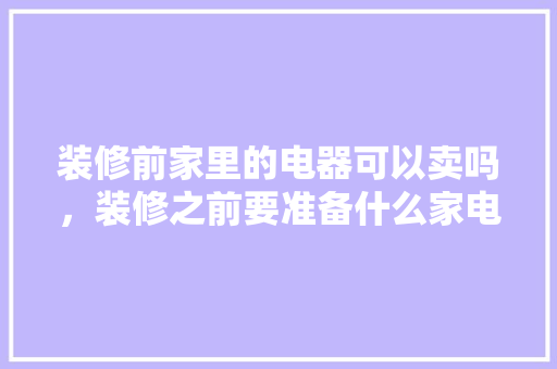 装修前家里的电器可以卖吗，装修之前要准备什么家电设备。 装修前家里的电器可以卖吗，装修之前要准备什么家电设备。 家居装饰