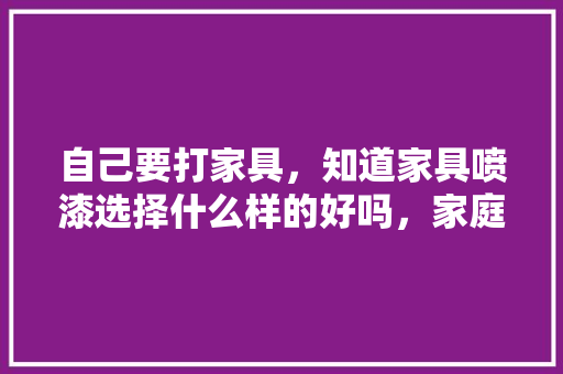 自己要打家具，知道家具喷漆选择什么样的好吗，家庭装修喷漆前准备什么东西。 自己要打家具，知道家具喷漆选择什么样的好吗，家庭装修喷漆前准备什么东西。 装修知识