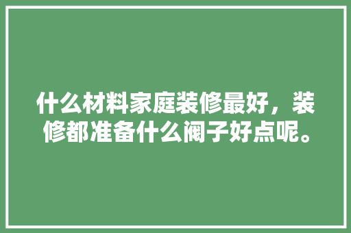 什么材料家庭装修最好，装修都准备什么阀子好点呢。 什么材料家庭装修最好，装修都准备什么阀子好点呢。 二手房