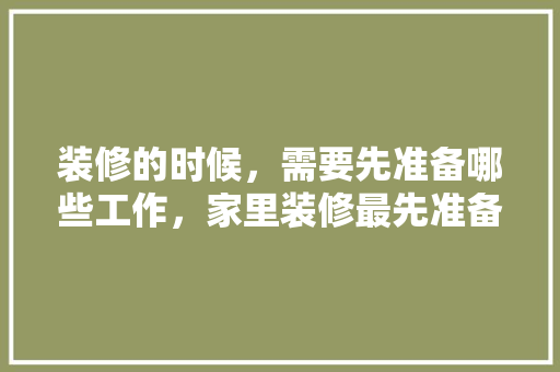 装修的时候，需要先准备哪些工作，家里装修最先准备什么东西。 装修的时候，需要先准备哪些工作，家里装修最先准备什么东西。 家居设计