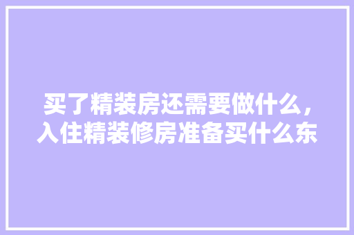 买了精装房还需要做什么，入住精装修房准备买什么东西。 买了精装房还需要做什么，入住精装修房准备买什么东西。 装修知识