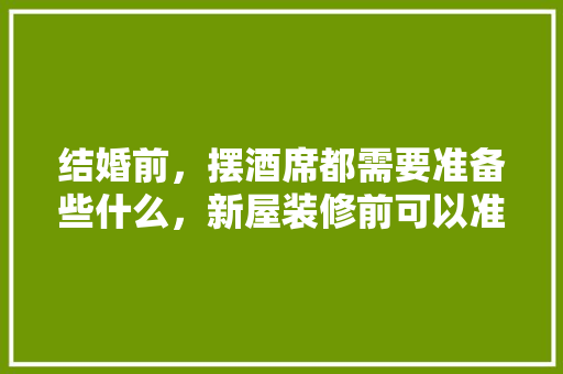 结婚前，摆酒席都需要准备些什么，新屋装修前可以准备什么东西。 结婚前，摆酒席都需要准备些什么，新屋装修前可以准备什么东西。 家居设计