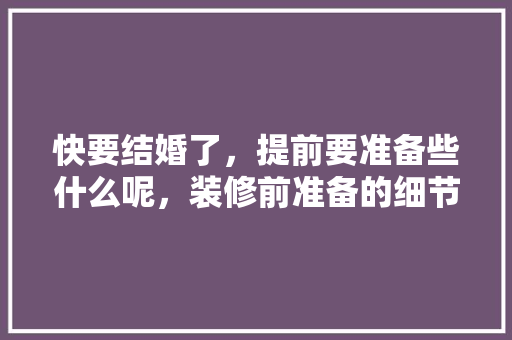 快要结婚了，提前要准备些什么呢，装修前准备的细节是什么意思。 快要结婚了，提前要准备些什么呢，装修前准备的细节是什么意思。 家居装饰