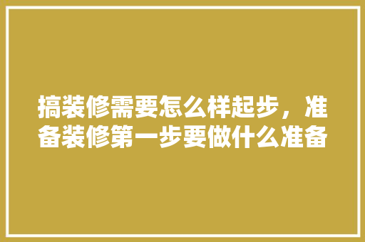 搞装修需要怎么样起步，准备装修第一步要做什么准备。 搞装修需要怎么样起步，准备装修第一步要做什么准备。 装修知识