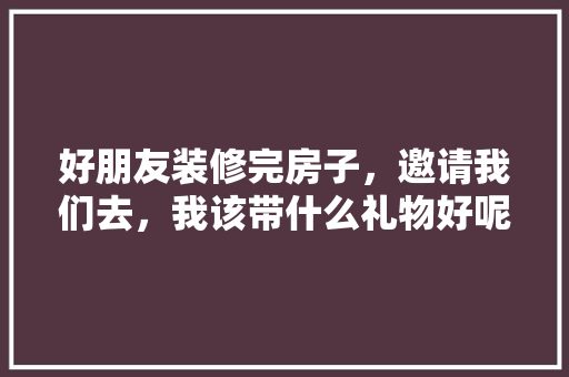 好朋友装修完房子，邀请我们去，我该带什么礼物好呢，装修应准备什么东西呢。 好朋友装修完房子，邀请我们去，我该带什么礼物好呢，装修应准备什么东西呢。 家居装饰