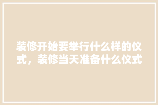 装修开始要举行什么样的仪式，装修当天准备什么仪式最好。 装修开始要举行什么样的仪式，装修当天准备什么仪式最好。 家居装饰