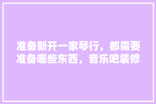 准备新开一家琴行，都需要准备哪些东西，音乐吧装修要准备什么东西。 准备新开一家琴行，都需要准备哪些东西，音乐吧装修要准备什么东西。 家居设计
