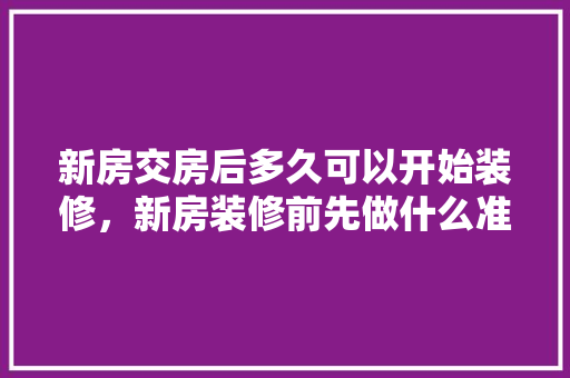 新房交房后多久可以开始装修，新房装修前先做什么准备工作。 新房交房后多久可以开始装修，新房装修前先做什么准备工作。 二手房