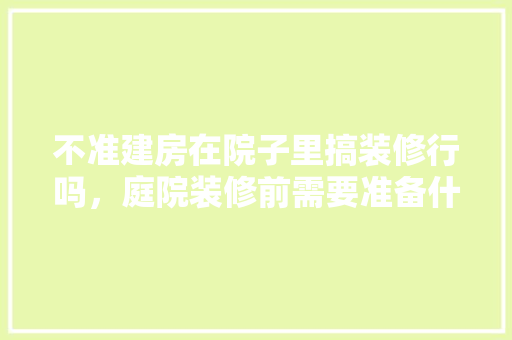 不准建房在院子里搞装修行吗，庭院装修前需要准备什么东西。 不准建房在院子里搞装修行吗，庭院装修前需要准备什么东西。 买房须知