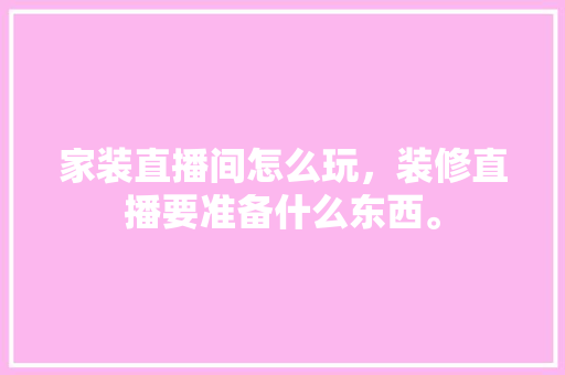 家装直播间怎么玩，装修直播要准备什么东西。 家装直播间怎么玩，装修直播要准备什么东西。 家居设计