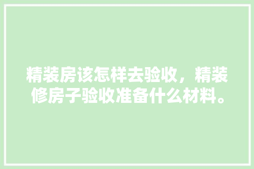 精装房该怎样去验收，精装修房子验收准备什么材料。 精装房该怎样去验收，精装修房子验收准备什么材料。 二手房