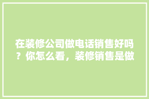 在装修公司做电话销售好吗？你怎么看，装修销售是做什么准备工作。 在装修公司做电话销售好吗？你怎么看，装修销售是做什么准备工作。 家居设计