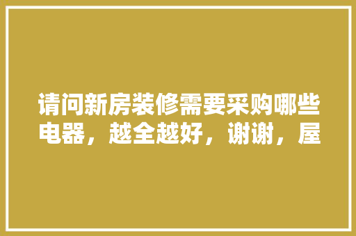 请问新房装修需要采购哪些电器，越全越好，谢谢，屋里装修要做什么准备呢图片。 请问新房装修需要采购哪些电器，越全越好，谢谢，屋里装修要做什么准备呢图片。 家居设计