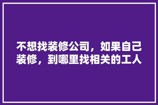 不想找装修公司，如果自己装修，到哪里找相关的工人施工，装修人员要做什么准备的工作。 不想找装修公司，如果自己装修，到哪里找相关的工人施工，装修人员要做什么准备的工作。 家居设计
