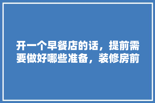开一个早餐店的话，提前需要做好哪些准备，装修房前做什么准备工作呢。 开一个早餐店的话，提前需要做好哪些准备，装修房前做什么准备工作呢。 买房须知
