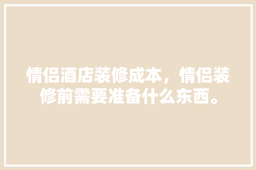 情侣酒店装修成本，情侣装修前需要准备什么东西。 情侣酒店装修成本，情侣装修前需要准备什么东西。 装修知识