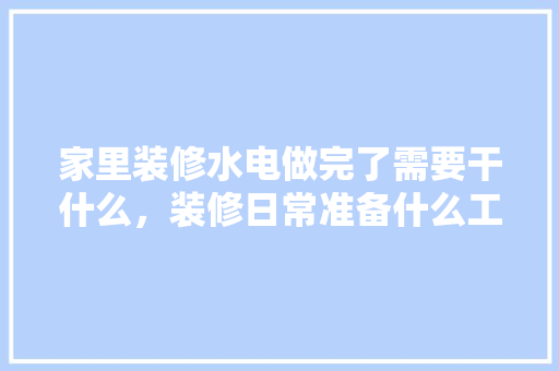 家里装修水电做完了需要干什么，装修日常准备什么工作好。 家里装修水电做完了需要干什么，装修日常准备什么工作好。 家居设计