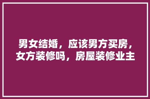 男女结婚，应该男方买房，女方装修吗，房屋装修业主准备什么材料。 男女结婚，应该男方买房，女方装修吗，房屋装修业主准备什么材料。 家居设计