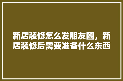 新店装修怎么发朋友圈，新店装修后需要准备什么东西。 新店装修怎么发朋友圈，新店装修后需要准备什么东西。 家居设计