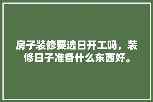 房子装修要选日开工吗，装修日子准备什么东西好。 房子装修要选日开工吗，装修日子准备什么东西好。 装修知识