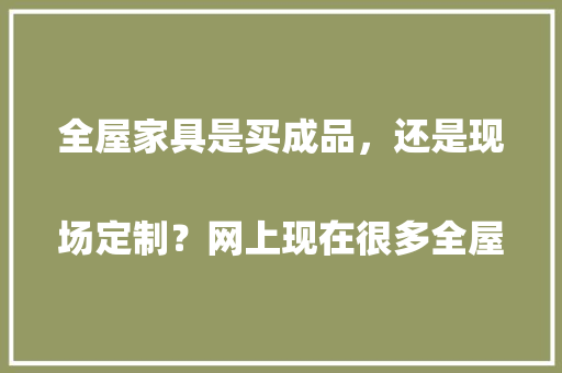 全屋家具是买成品，还是现场定制？网上现在很多全屋定制，该怎么选
，装修之后准备什么家具比较好。