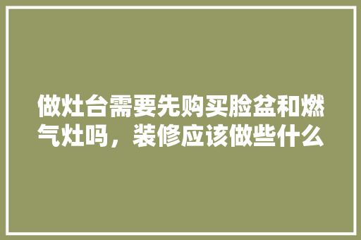 做灶台需要先购买脸盆和燃气灶吗，装修应该做些什么准备工作。 做灶台需要先购买脸盆和燃气灶吗，装修应该做些什么准备工作。 买房须知