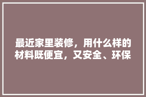 最近家里装修，用什么样的材料既便宜，又安全、环保，要装修要准备什么材料好呢。 最近家里装修，用什么样的材料既便宜，又安全、环保，要装修要准备什么材料好呢。 家居装饰