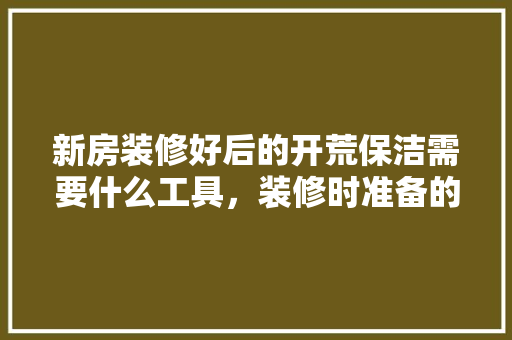 新房装修好后的开荒保洁需要什么工具，装修时准备的扫把是什么材质。 新房装修好后的开荒保洁需要什么工具，装修时准备的扫把是什么材质。 家居装饰