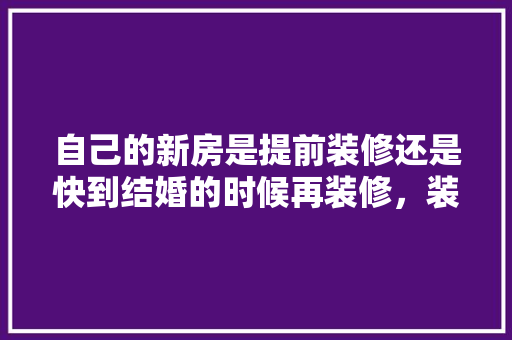 自己的新房是提前装修还是快到结婚的时候再装修，装修全需要提前准备什么东西。 自己的新房是提前装修还是快到结婚的时候再装修，装修全需要提前准备什么东西。 家居设计