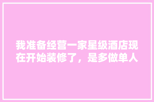 我准备经营一家星级酒店现在开始装修了，是多做单人床客房好呢，还是多做双人床，酒店装修前准备什么东西好。 我准备经营一家星级酒店现在开始装修了，是多做单人床客房好呢，还是多做双人床，酒店装修前准备什么东西好。 家居设计