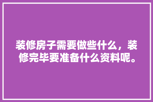 装修房子需要做些什么，装修完毕要准备什么资料呢。 装修房子需要做些什么，装修完毕要准备什么资料呢。 装修知识