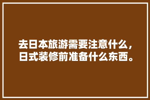 去日本旅游需要注意什么，日式装修前准备什么东西。 去日本旅游需要注意什么，日式装修前准备什么东西。 装修知识